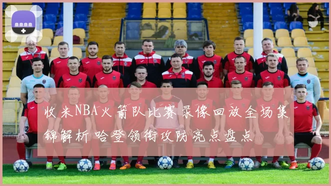 收米NBA火箭队比赛录像回放全场集锦解析 哈登领衔攻防亮点盘点