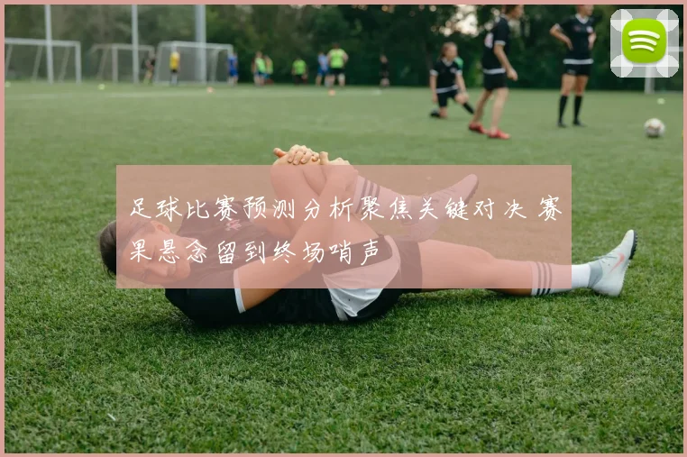 足球比赛预测分析聚焦关键对决 赛果悬念留到终场哨声