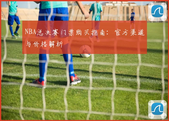 NBA总决赛门票购买指南：官方渠道与价格解析