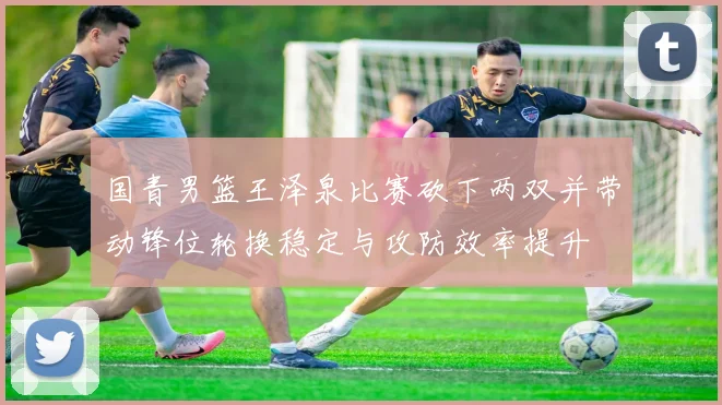 国青男篮王泽泉比赛砍下两双并带动锋位轮换稳定与攻防效率提升