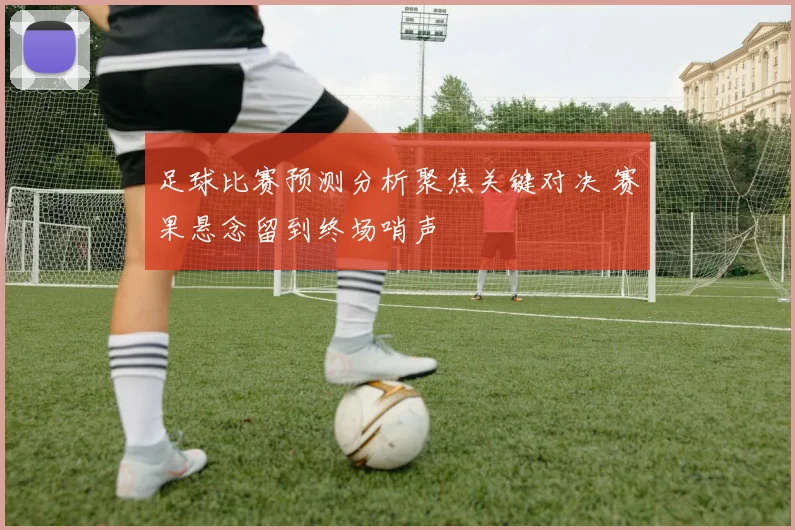足球比赛预测分析聚焦关键对决 赛果悬念留到终场哨声