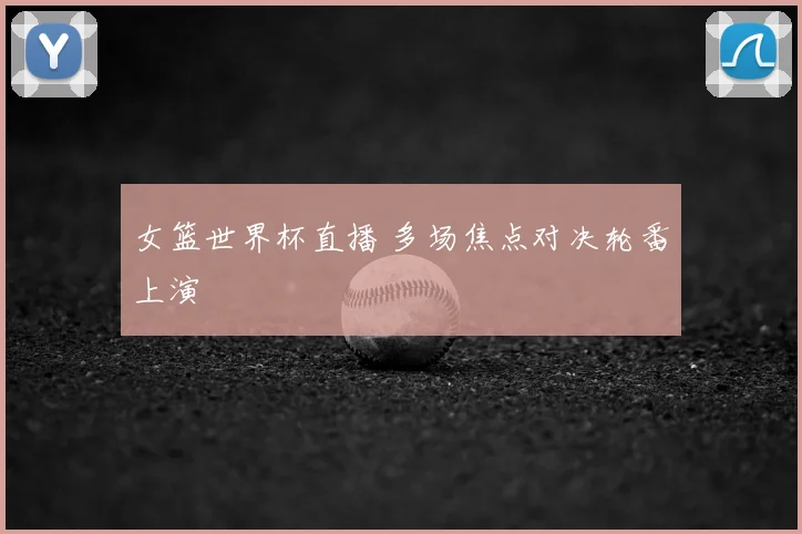 女篮世界杯直播 多场焦点对决轮番上演